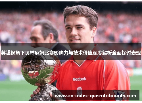 英超视角下贝林厄姆比赛影响力与技术价值深度解析全面探讨表现