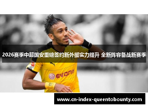 2026赛季中超国安重磅签约新外援实力提升 全新阵容备战新赛季