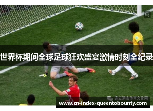 世界杯期间全球足球狂欢盛宴激情时刻全纪录