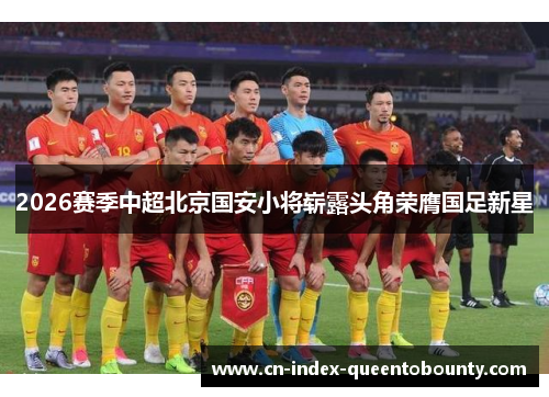2026赛季中超北京国安小将崭露头角荣膺国足新星 2026赛季中超北京国安小将崭露头角荣膺国足新星