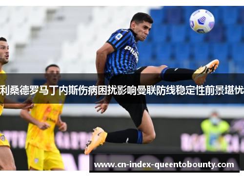 利桑德罗马丁内斯伤病困扰影响曼联防线稳定性前景堪忧 利桑德罗马丁内斯伤病困扰影响曼联防线稳定性前景堪忧