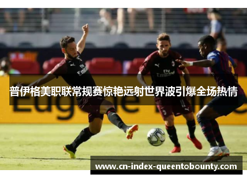 普伊格美职联常规赛惊艳远射世界波引爆全场热情
