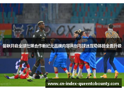 曼联开启全球社媒合作新纪元品牌内容共创与球迷互动体验全面升级