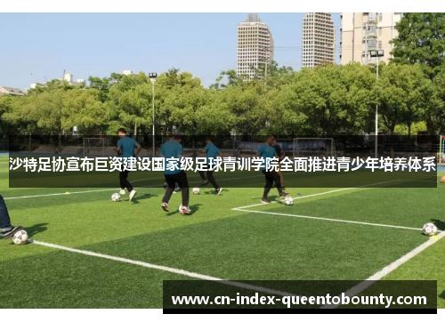 沙特足协宣布巨资建设国家级足球青训学院全面推进青少年培养体系