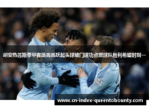 胡安热苏斯意甲客场高高跃起头球破门建功点燃球队胜利希望时刻一
