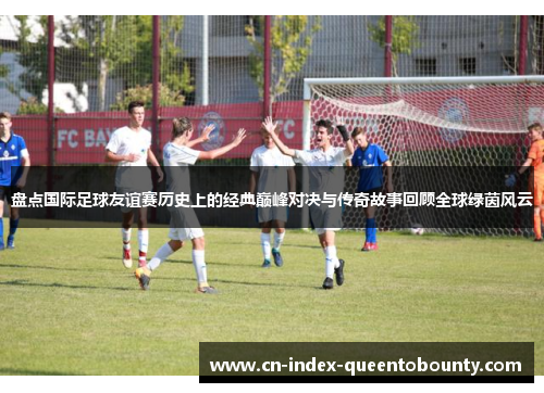 盘点国际足球友谊赛历史上的经典巅峰对决与传奇故事回顾全球绿茵风云