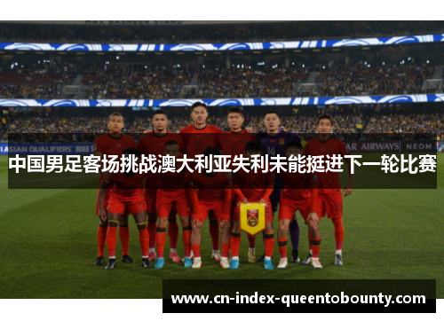 中国男足客场挑战澳大利亚失利未能挺进下一轮比赛